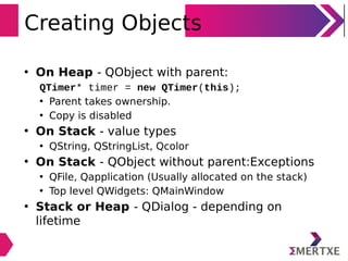 Creating Objects
• On Heap - QObject with parent:
QTimer* timer = new QTimer(this);
• Parent takes ownership.
• Copy is disabled
• On Stack - value types
• QString, QStringList, Qcolor
• On Stack - QObject without parent:Exceptions
• QFile, Qapplication (Usually allocated on the stack)
• Top level QWidgets: QMainWindow
• Stack or Heap - QDialog - depending on
lifetime
 