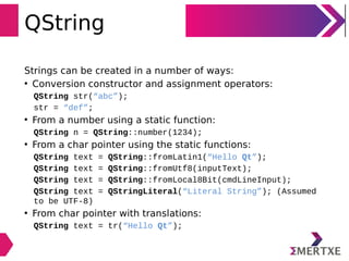 QString
Strings can be created in a number of ways:
• Conversion constructor and assignment operators:
QString str(“abc”);
str = “def”;
• From a number using a static function:
QString n = QString::number(1234);
• From a char pointer using the static functions:
QString text = QString::fromLatin1(“Hello Qt”);
QString text = QString::fromUtf8(inputText);
QString text = QString::fromLocal8Bit(cmdLineInput);
QString text = QStringLiteral(“Literal String”); (Assumed
to be UTF-8)
• From char pointer with translations:
QString text = tr(“Hello Qt”);
 