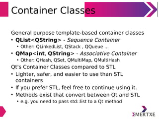 Container Classes
General purpose template-based container classes
• QList<QString> - Sequence Container
• Other: QLinkedList, QStack , QQueue ...
• QMap<int, QString> - Associative Container
• Other: QHash, QSet, QMultiMap, QMultiHash
Qt's Container Classes compared to STL
• Lighter, safer, and easier to use than STL
containers
• If you prefer STL, feel free to continue using it.
• Methods exist that convert between Qt and STL
• e.g. you need to pass std::list to a Qt method
 