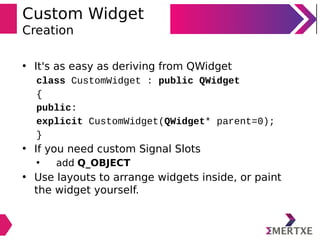 Custom Widget
Creation
• It's as easy as deriving from QWidget
class CustomWidget : public QWidget
{
public:
explicit CustomWidget(QWidget* parent=0);
}
• If you need custom Signal Slots
• add Q_OBJECT
• Use layouts to arrange widgets inside, or paint
the widget yourself.
 