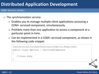 Q8M1 – SC Dudy Fathan Ali S.Kom
COM+ Services (contd.)
Distributed Application Development
o The synchronization service:
o Enables you to manage multiple client applications accessing a
COM+ serviced component, simultaneously.
o Prohibits more than one application to access a component at a
particular point in time.
o Can be implemented in a COM+ serviced component, as shown in
the following code snippet:
[Synchronization(SynchronizationOption.Required)]
public class MyClass : ServicedComponent
{
//class body
}
 