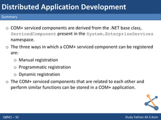 Q8M1 – SC Dudy Fathan Ali S.Kom
Summary
Distributed Application Development
o COM+ serviced components are derived from the .NET base class,
ServicedComponent present in the System.EnterpriseServices
namespace.
o The three ways in which a COM+ serviced component can be registered
are:
o Manual registration
o Programmatic registration
o Dynamic registration
o The COM+ serviced components that are related to each other and
perform similar functions can be stored in a COM+ application.
 