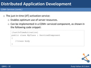 Q8M1 – SC Dudy Fathan Ali S.Kom
COM+ Services (contd.)
Distributed Application Development
o The just-in-time (JIT) activation service:
o Enables optimum use of server resources.
o Can be implemented in a COM+ serviced component, as shown in
the following code snippet:
[JustInTimeActivation]
public class MyClass : ServicedComponent
{
//class body
}
 