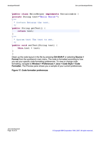 developerWorks®                                                                     ibm.com/developerWorks




     Clean up the code layout in the file by pressing Ctrl-Shift-F or selecting Source >
     Format from the workbench main menu. The code is formatted according to how
     you set your specific code formatting preferences. To view or change code
     formatting, navigate to Window > Preferences > Java > Code Style > Code
     Formatter. The Preview pane shows you a sample of your current preferences.

     Figure 17. Code formatter preferences




Java development
Page 18 of 37                                      © Copyright IBM Corporation 1994, 2007. All rights reserved.
 