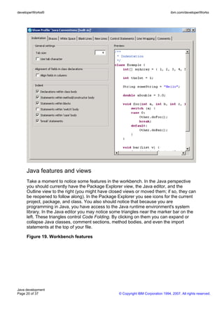 developerWorks®                                                                     ibm.com/developerWorks




     Java features and views
     Take a moment to notice some features in the workbench. In the Java perspective
     you should currently have the Package Explorer view, the Java editor, and the
     Outline view to the right (you might have closed views or moved them; if so, they can
     be reopened to follow along). In the Package Explorer you see icons for the current
     project, package, and class. You also should notice that because you are
     programming in Java, you have access to the Java runtime environment's system
     library. In the Java editor you may notice some triangles near the marker bar on the
     left. These triangles control Code Folding. By clicking on them you can expand or
     collapse Java classes, comment sections, method bodies, and even the import
     statements at the top of your file.

     Figure 19. Workbench features




Java development
Page 20 of 37                                      © Copyright IBM Corporation 1994, 2007. All rights reserved.
 