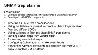 Prerequisites
o Configure devices to forward SNMP trap events to OpManager's server
o Default port: 162 (UDP); configurable
• Creating an SNMP trap processor rule
• Using the failure component to combine SNMP traps received
from two different OIDs
• Using varbinds to filter and clear SNMP trap alarms
• Loading SNMP traps from vendor MIBs
• Processing unsolicited traps
• Configuring OpManager to handle event floods
• Forwarding OpManager events (as traps) or received SNMP
traps to another NMS platform
SNMP trap alarms
 