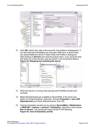 ibm.com/developerWorks                                                               developerWorks®




             12. Click OK. Notice that, after a few seconds, the problems all disappear. If
                 you test Input.jsp immediately you may get a 500 error, in which case,
                 you would restart the server in Start mode (not Profile or Debug) by
                 right-clicking on Servers and using the popup menu, or by using the stop
                 and start icon of the Servers view (as shown in the screenshot below).
                 Figure 44. Stopping and restarting the server




             13. When the server is running, test Input.jsp and FirstWeb should work
                 correctly.

             14. Make SharedLibraries.jar available to SecondWeb in the same way:
                 select it in Project Explorer, right-click. Choose Properties > Java JAR
                 Dependencies and check SharedLibraries, then OK.

             15. Test the Subsidiary servlet now by going to SecondWeb > WebContent
                 > WEB-INF > classes > common > Subsidiary, right-click it and choose
                 Run on Server. You should get output similar to the following.
                 Figure 45. Test of Subsidiary servlet




Web development
© Copyright IBM Corporation 1994, 2007. All rights reserved.                            Page 47 of 53
 
