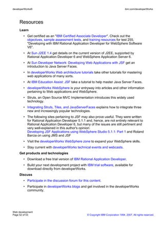 developerWorks®                                                                       ibm.com/developerWorks




     Resources
     Learn
        • Get certified as an "IBM Certified Associate Developer". Check out the
          objectives, sample assessment tests, and training resources for test 255,
          "Developing with IBM Rational Application Developer for WebSphere Software
          V6".
        • At Sun J2EE 1.4 get details on the current version of J2EE, supported by
          Rational Application Developer 6 and WebSphere Application Server 6.
        • At Sun Developer Network: Developing Web Applications with JSF get an
          introduction to Java Server Faces.
        • In developerWorks Web architecture tutorials take other tutorials for mastering
          web applications of many sorts.
        • At IBM Education Assist: JSF take a tutorial to help master Java Server Faces.
        • developerWorks WebSphere is your entryway into articles and other information
          pertaining to Web applications and WebSphere.
        • Struts, an Open Source MVC Implementation introduces this widely used
          technology.
        • Integrating Struts, Tiles, and JavaServerFaces explains how to integrate three
          new and increasingly popular technologies.
        • The following sites pertaining to JSF may also prove useful. They were written
          for Rational Application Developer 5.1.1 and, hence, are not entirely relevant to
          Rational Application Developer 6, but many of the issues are still pertinent and
          very well-explained in this author's opinion:
          Developing JSF Applications using WebSphere Studio 5.1.1: Part 1 and Roland
          Barcia on using JMS and JSF
        • Visit the developerWorks WebSphere zone to expand your WebSphere skills.
        • Stay current with developerWorks technical events and webcasts.
     Get products and technologies
        • Download a free trial version of IBM Rational Application Developer.
        • Build your next development project with IBM trial software, available for
          download directly from developerWorks.
     Discuss
        • Participate in the discussion forum for this content.
        • Participate in developerWorks blogs and get involved in the developerWorks
          community.




Web development
Page 52 of 53                                        © Copyright IBM Corporation 1994, 2007. All rights reserved.
 
