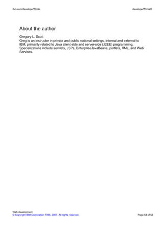 ibm.com/developerWorks                                                               developerWorks®




      About the author
      Gregory L. Scott
      Greg is an instructor in private and public national settings, internal and external to
      IBM, primarily related to Java client-side and server-side (J2EE) programming.
      Specializations include servlets, JSPs, EnterpriseJavaBeans, portlets, XML, and Web
      Services.




Web development
© Copyright IBM Corporation 1994, 2007. All rights reserved.                             Page 53 of 53
 