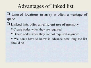 Advantages of linked list 
 Unused locations in array is often a wastage of 
space 
 Linked lists offer an efficient use of memory 
 Create nodes when they are required 
 Delete nodes when they are not required anymore 
 We don’t have to know in advance how long the list 
should be 
 