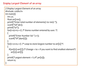 Display Largest Element of an array
// Display Largest Element of an array
#include <stdio.h>
int main(){
int i,n;
float arr[100];
printf("Enter total number of elements(1 to 100): ");
scanf("%d",&n);
printf("n");
for(i=0;i<n;++i) /* Stores number entered by user. */
{
printf("Enter Number %d: ",i+1);
scanf("%f",&arr[i]);
}
for(i=1;i<n;++i) /* Loop to store largest number to arr[0] */
{
if(arr[0]<arr[i]) /* Change < to > if you want to find smallest element*/
arr[0]=arr[i];
}
printf("Largest element = %.2f",arr[0]);
return 0;
}
 