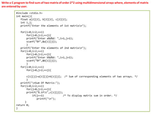 Write a C program to find sum of two matrix of order 2*2 using multidimensional arrays where, elements of matrix
are entered by user.
#include <stdio.h>
int main(){
float a[2][2], b[2][2], c[2][2];
int i,j;
printf("Enter the elements of 1st matrixn");
for(i=0;i<2;++i)
for(j=0;j<2;++j){
printf("Enter a%d%d: ",i+1,j+1);
scanf("%f",&a[i][j]);
}
printf("Enter the elements of 2nd matrixn");
for(i=0;i<2;++i)
for(j=0;j<2;++j){
printf("Enter b%d%d: ",i+1,j+1);
scanf("%f",&b[i][j]);
}
for(i=0;i<2;++i)
for(j=0;j<2;++j){
c[i][j]=a[i][j]+b[i][j]; /* Sum of corresponding elements of two arrays. */
}
printf("nSum Of Matrix:");
for(i=0;i<2;++i)
for(j=0;j<2;++j){
printf("%.1ft",c[i][j]);
if(j==1) /* To display matrix sum in order. */
printf("n");
}
return 0;
}
 
