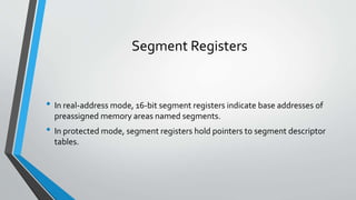 Segment Registers

• In real-address mode, 16-bit segment registers indicate base addresses of
preassigned memory areas named segments.

• In protected mode, segment registers hold pointers to segment descriptor
tables.

 