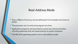 Real-Address Mode
• Only 1 MByte of memory can be addressed, from hexadecimal 00000 to
FFFFF.

• The processor can run only one program at a time.
• Application programs are permitted to access any memory location,
including addresses that are linked directly to system hardware.

• The MS-DOS operating system runs in real-address mode

 