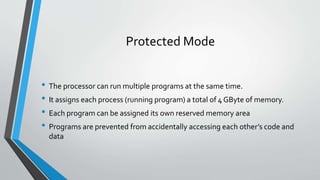 Protected Mode
• The processor can run multiple programs at the same time.
• It assigns each process (running program) a total of 4 GByte of memory.
• Each program can be assigned its own reserved memory area
• Programs are prevented from accidentally accessing each other’s code and
data

 