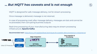 … But MQTT has caveats and is not enough
MQTT is designed for safe message delivery, not for stream processing
Once message is delivered, message is not retained.
In case of processing crash after message delivery, messages are lost and cannot be
re-processed, then corrupting business outputs
Real-time processing of your manufacturing data require stream processing
infrastructure: Apache Kafka
Recommended read : https://www.umh.app/post/tools-techniques-for-scalable-data-processing-in-industrial-iot
12
IoT Data
Ingestion at Edge
IoT Data
Aggregation & Processing
Other OT Protocols
IoT
Gateway
Custom
Integration
Edge Integration
Data Ingestion &
Processing
 