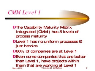 CMM Level 1 The Capability Maturity Matrix Integrated (CMMI) has 5 levels of process maturity Level 1 has no uniform processes – just heroics 60% of companies are at Level 1 Even some companies that are better than Level 1, have projects within them that are working at Level 1 