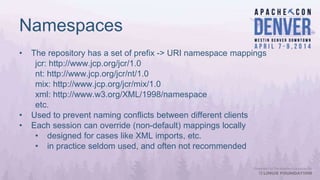 Namespaces
• The repository has a set of prefix -> URI namespace mappings
jcr: http://www.jcp.org/jcr/1.0
nt: http://www.jcp.org/jcr/nt/1.0
mix: http://www.jcp.org/jcr/mix/1.0
xml: http://www.w3.org/XML/1998/namespace
etc.
• Used to prevent naming conflicts between different clients
• Each session can override (non-default) mappings locally
• designed for cases like XML imports, etc.
• in practice seldom used, and often not recommended
 