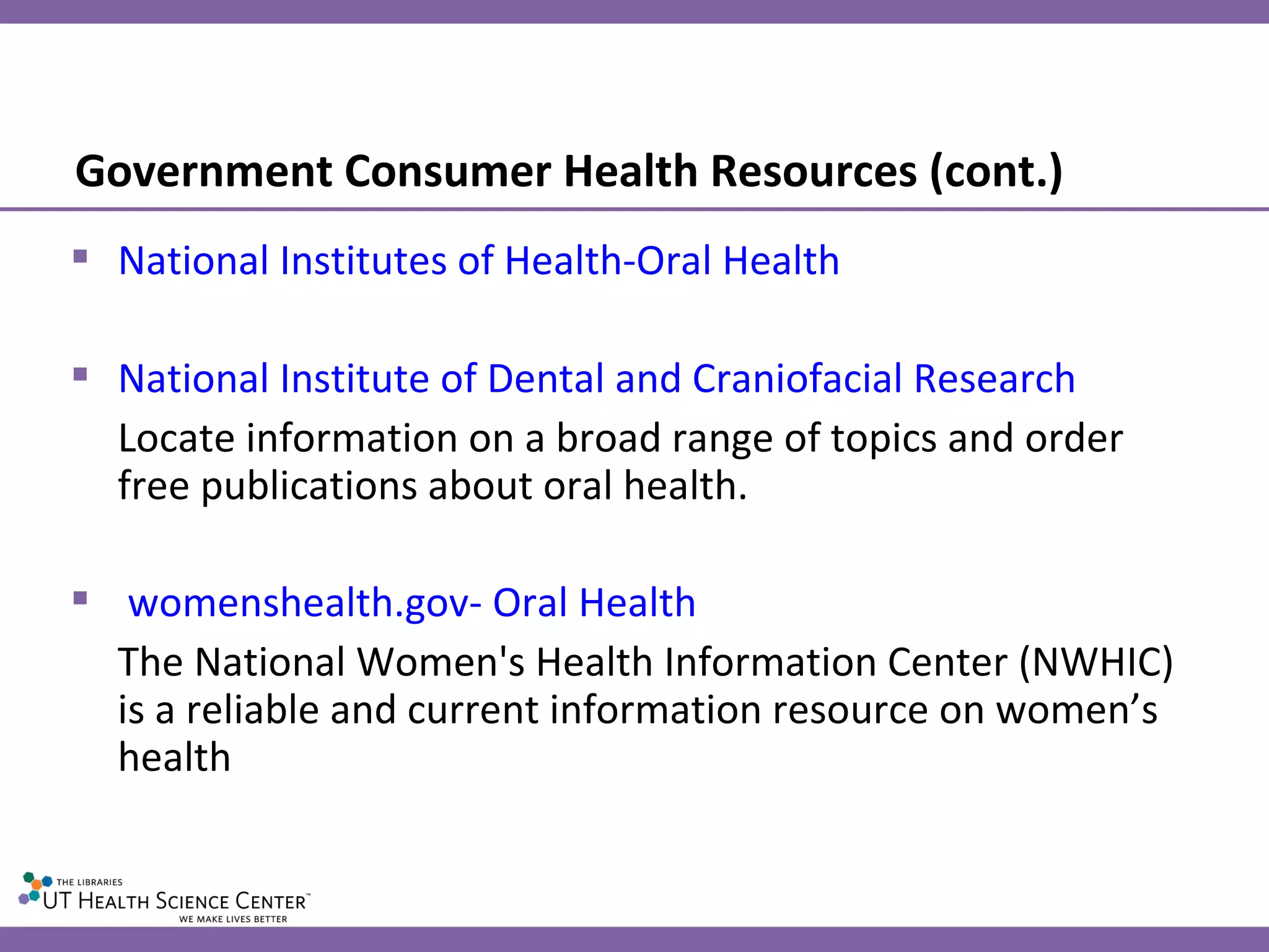 Government Consumer Health Resources (cont.) National Institutes of Health-Oral Health National Institute of Dental and Craniofacial Research Locate information on a broad range of topics and order free publications about oral health. womenshealth.gov- Oral Health The National Women's Health Information Center (NWHIC) is a reliable and current information resource on women’s health 