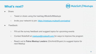 ● Share:
○ Tweet or share using the hashtag #MuleSoftMeetups
○ Invite your network to join: https://meetups.mulesoft.com/patna/
● Feedback:
○ Fill out the survey feedback and suggest topics for upcoming events
○ Contact MuleSoft at meetups@mulesoft.com for ways to improve the program
○ Reach out to Patna Meetup Leaders (Om/Amit/Shyam) to suggest topics for
next Meetup
23
What’s next?
 