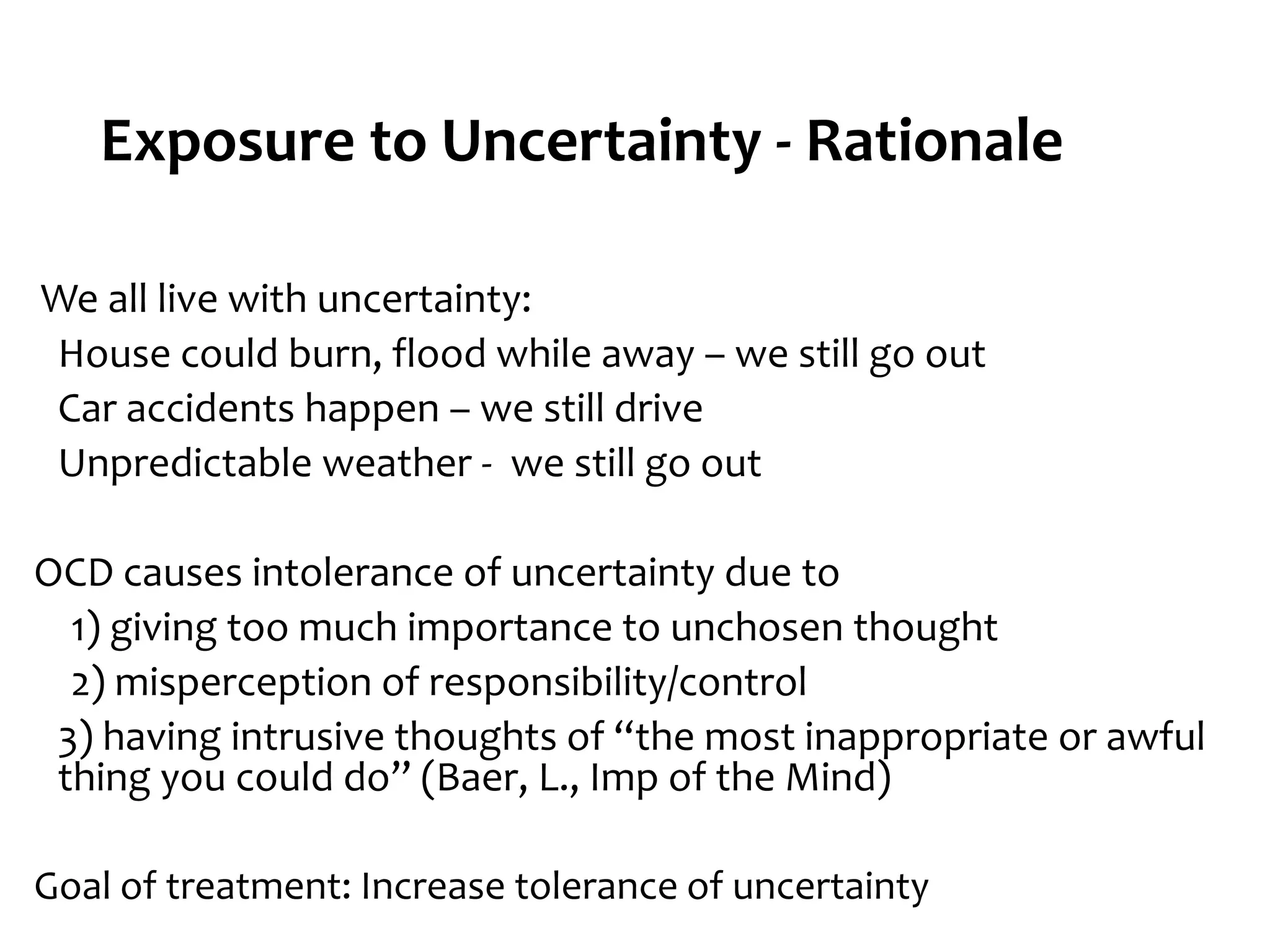 We all live with uncertainty:
House could burn, flood while away – we still go out
Car accidents happen – we still drive
Unpredictable weather - we still go out
OCD causes intolerance of uncertainty due to
1) giving too much importance to unchosen thought
2) misperception of responsibility/control
3) having intrusive thoughts of “the most inappropriate or awful
thing you could do” (Baer, L., Imp of the Mind)
Goal of treatment: Increase tolerance of uncertainty
Exposure to Uncertainty - Rationale
 