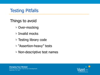 Testing Pitfalls

 Things to avoid
              Over-mocking
              Invalid mocks
              Testing library code
              “Assertion-heavy” tests
              Non-descriptive test names



Changing Your Mindset
Getting Started With Test-Driven Development
September 7th, 2007
 