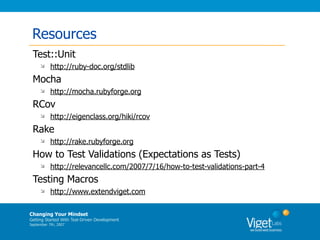 Resources
 Test::Unit
          http://ruby-doc.org/stdlib
 Mocha
          http://mocha.rubyforge.org
 RCov
          http://eigenclass.org/hiki/rcov
 Rake
          http://rake.rubyforge.org
 How to Test Validations (Expectations as Tests)
          http://relevancellc.com/2007/7/16/how-to-test-validations-part-4
 Testing Macros
          http://www.extendviget.com

Changing Your Mindset
Getting Started With Test-Driven Development
September 7th, 2007
 