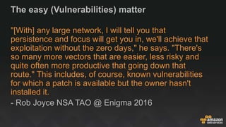 The easy (Vulnerabilities) matter
"[With] any large network, I will tell you that
persistence and focus will get you in, we'll achieve that
exploitation without the zero days," he says. "There's
so many more vectors that are easier, less risky and
quite often more productive that going down that
route." This includes, of course, known vulnerabilities
for which a patch is available but the owner hasn't
installed it.
- Rob Joyce NSA TAO @ Enigma 2016
 