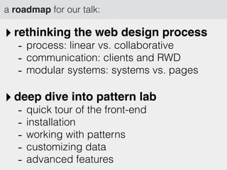 a roadmap for our talk:
‣ rethinking the web design process
- process: linear vs. collaborative
- communication: clients and RWD
- modular systems: systems vs. pages
‣ deep dive into pattern lab
- quick tour of the front-end
- installation
- working with patterns
- customizing data
- advanced features
 