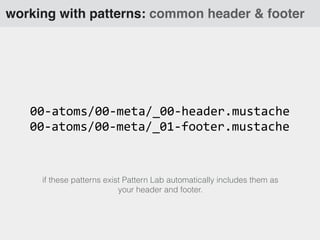 working with patterns: common header & footer
00-­‐atoms/00-­‐meta/_00-­‐header.mustache
00-­‐atoms/00-­‐meta/_01-­‐footer.mustache
if these patterns exist Pattern Lab automatically includes them as
your header and footer.
 