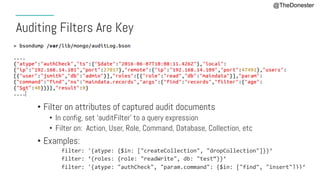#MDBE16
Auditing Filters Are Key
•  Filter on attributes of captured audit documents
•  In config, set ‘auditFilter’ to a query expression
•  Filter on: Action, User, Role, Command, Database, Collection, etc
•  Examples:
filter:	'{atype:	{$in:	["createCollection",	"dropCollection"]}}‘	
filter:	‘{roles:	{role:	"readWrite",	db:	"test“}}‘	
filter:	'{atype:	"authCheck",	"param.command":	{$in:	["find",	"insert"]}}‘	
@TheDonester
 