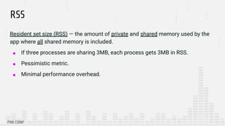RSS
Resident set size (RSS) — the amount of private and shared memory used by the
app where all shared memory is included.
■ If three processes are sharing 3MB, each process gets 3MB in RSS.
■ Pessimistic metric.
■ Minimal performance overhead.
 