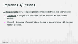 Improving A/B testing
A/B experiments allow comparing reported metrics between two app variants:
■ Treatment — the group of users that use the app with the new feature
enabled.
■ Control — the group of users that use the app in a normal state with the new
feature disabled.
 
