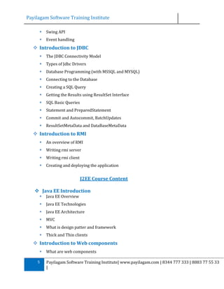 Payilagam Software Training Institute


Swing API



Event handling

 Introduction to JDBC


The JDBC Connectivity Model



Types of Jdbc Drivers



Database Programming (with MSSQL and MYSQL)



Connecting to the Database



Creating a SQL Query



Getting the Results using ResultSet Interface



SQL Basic Queries



Statement and PreparedStatement



Commit and Autocommit, BatchUpdates



ResultSetMetaData and DataBaseMetaData

 Introduction to RMI


An overview of RMI



Writing rmi server



Writing rmi client



Creating and deploying the application

J2EE Course Content
 Java EE Introduction


Java EE Overview



Java EE Technologies



Java EE Architecture



MVC



What is design patter and framework



Thick and Thin clients

 Introduction to Web components

5

What are web components
Payilagam Software Training Institute| www.payilagam.com | 8344 777 333 | 8883 77 55 33
|

 
