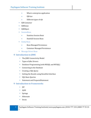 Payilagam Software Training Institute


What is enterprise application



EJB tier



Different types of ejb



EJB Container



EJBHome



EJBObject



SessionBean





Stateless Session Bean
Statefull Session Bean

Entity Bean





Bean Managed Persistence
Container Managed Persistence

Message Driver Bean

 Introduction to JDBC


The JDBC Connectivity Model



Types of Jdbc Drivers



Database Programming (with MSSQL and MYSQL)



Connecting to the Database



Creating a SQL Query



Getting the Results using ResultSet Interface



SQL Basic Queries



Statement and PreparedStatement

 Introduction to Frameworks



AJAX



Springs



Hibernate



9

JSF

Struts

Payilagam Software Training Institute| www.payilagam.com | 8344 777 333 | 8883 77 55 33
|

 