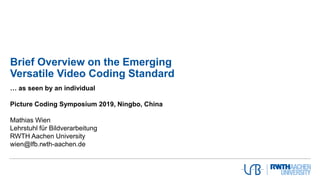 Brief Overview on the Emerging
Versatile Video Coding Standard
… as seen by an individual
Picture Coding Symposium 2019, Ningbo, China
Mathias Wien
Lehrstuhl für Bildverarbeitung
RWTH Aachen University
wien@lfb.rwth-aachen.de
 