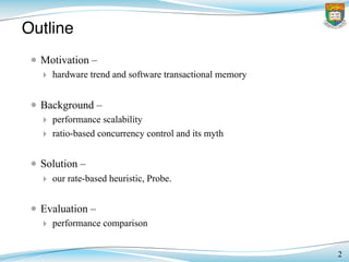 Outline
• Motivation –
‣ hardware trend and software transactional memory
• Background –
‣ performance scalability
‣ ratio-based concurrency control and its myth
• Solution –
‣ our rate-based heuristic, Probe.
• Evaluation –
‣ performance comparison
2
 