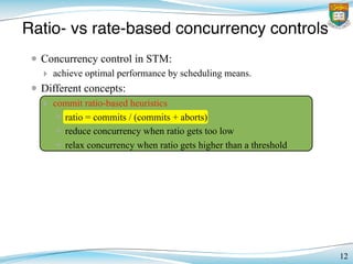 Ratio- vs rate-based concurrency controls
12
• Concurrency control in STM:
‣ achieve optimal performance by scheduling means.
• Different concepts:
‣ commit ratio-based heuristics
✴ ratio = commits / (commits + aborts)
✴ reduce concurrency when ratio gets too low
✴ relax concurrency when ratio gets higher than a threshold
 