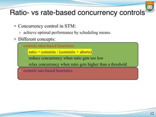 Ratio- vs rate-based concurrency controls
12
• Concurrency control in STM:
‣ achieve optimal performance by scheduling means.
• Different concepts:
‣ commit ratio-based heuristics
✴ ratio = commits / (commits + aborts)
✴ reduce concurrency when ratio gets too low
✴ relax concurrency when ratio gets higher than a threshold
‣ commit rate-based heuristics
 