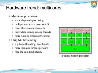 Hardware trend: multicores
• Multicore processors
‣ a.k.a. chip multiprocessing
‣ multiple cores on a processor die
‣ cores share a common cache
‣ faster data sharing among threads
‣ more running threads per cabinet
• Chip Multithreading
‣ e.g. hyperthreading, coolthreads
‣ more than one threads per core
‣ hide the data load latency
4
L1! L1! L1! L1!
L2! L2! L2! L2!
L3!
1! 2! 3! 4! 5! 6! 7! 8!
a typical modern processor
 