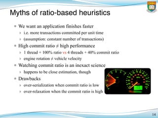14
Myths of ratio-based heuristics
• We want an application finishes faster
‣ i.e. more transactions committed per unit time
‣ (assumption: constant number of transactions)
• High commit ratio ≠ high performance
‣ 1 thread + 100% ratio vs 4 threads + 40% commit ratio
‣ engine rotation ≠ vehicle velocity
• Watching commit ratio is an inexact science
‣ happens to be close estimation, though
• Drawbacks
‣ over-serialization when commit ratio is low
‣ over-relaxation when the commit ratio is high
 