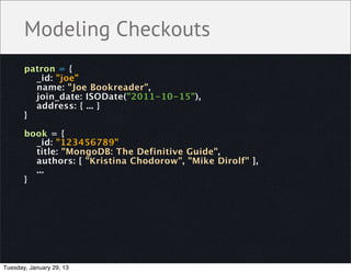 Modeling Checkouts
       patron = {
         _id: "joe"
         name: "Joe Bookreader",
         join_date: ISODate("2011-10-15"),
         address: { ... }
       }

       book = {
         _id: "123456789"
         title: "MongoDB: The Definitive Guide",
         authors: [ "Kristina Chodorow", "Mike Dirolf" ],
         ...
       }




Tuesday, January 29, 13
 