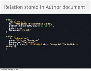 Relation stored in Author document

       book = {
         _id: 123456789
         title: "MongoDB: The Definitive Guide",
         published_date: ISODate("2010-09-24"),
         pages: 216,
         language: "English"
       }

       author = {
         _id: "kchodorow",
         name: "Kristina Chodorow",
         hometown: "Cincinnati",
         books: [ {book_id: 123456789, title : "MongoDB: The Definitive
       Guide" }]
       }




Tuesday, January 29, 13
 