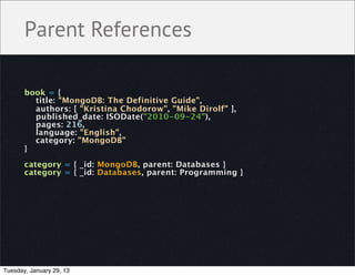Parent References

       book = {
         title: "MongoDB: The Definitive Guide",
         authors: [ "Kristina Chodorow", "Mike Dirolf" ],
         published_date: ISODate("2010-09-24"),
         pages: 216,
         language: "English",
         category: "MongoDB"
       }

       category = { _id: MongoDB, parent: Databases }
       category = { _id: Databases, parent: Programming }




Tuesday, January 29, 13
 