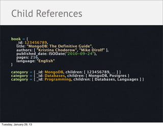 Child References

       book = {
         _id: 123456789,
         title: "MongoDB: The Definitive Guide",
         authors: [ "Kristina Chodorow", "Mike Dirolf" ],
         published_date: ISODate("2010-09-24"),
         pages: 216,
         language: "English"
       }

       category = { _id: MongoDB, children: [ 123456789, … ] }
       category = { _id: Databases, children: [ MongoDB, Postgres }
       category = { _id: Programming, children: [ Databases, Languages ] }




Tuesday, January 29, 13
 