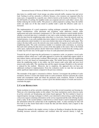 International Journal of Wireless & Mobile Networks (IJWMN) Vol. 5, No. 5, October 2013

data items in a mobile node’s local storage can reduce network traffic, response time and server
load. Caching in ad hoc networks is effective because a few resources are requested often by
many users, or repeatedly by a specific user, which is known as the locality of reference. To have
the full benefits of caching, the neighbor nodes can cooperate and serve each other’s misses, thus
further reducing the wireless traffic. This process is called cooperative caching. Since the mobile
nodes can make use of the data stored in another node’s cache the effective cache size is
increased.
The implementation of a good cooperative caching technique essentially involves four major
design considerations: cache placement and resolution, cache admission control, cache
replacement and cache consistency maintenance [1]. The cache admission control module decides
whether a received data item is cacheable or not, and a cache resolution module decides how to
fetch the data from the neighboring nodes when there is a local miss. Since the network node has
limited memory, it can cache multiple data items subject to its memory capacity. The objective of
cache admission control module is to store more distinct data items in the given cache space. This
reduces the data traffic across the network since more number of requests can be served from the
neighboring nodes. The cache consistency module is to maintain cache consistency, ie, ensuring
that each node caching the data item is aware of the data update at the source. Due to the limited
cache space, replacement policies decide which items should be evicted from the existing cache
to make way for new ones. In this paper we focus on cache placement and resolution.
Towards the goal of improving the performance in cooperative cache, we propose a novel cache
resolution scheme which uses a split table approach to resolve the cached data request which in
turn reduces latency and message overhead. More precisely, our algorithm splits the neighboring
nodes in to two sets based on communication range. The mobile devices keep the information
about the neighboring nodes in two tables, top level nearest node cache table and next level
nearest node cache table. The searching time and the request messages flooded in to the network
is reduced by this method. Moreover, due to simplicity, this approach does not have any
additional overhead in implementation. From the evaluation results we state that our proposal
yields significant improvements compared to the previous solutions.
The remainder of the paper is structured as follows. Section 2 investigates the problem of cache
resolution, Section 3 reviews the related works in cache resolution, Section 4 presents the system
model and assumptions made and detail the proposed cache resolution, Section 5 describes
simulation environment and metrics, section 6 gives the detailed analysis of results and section 7
concludes the paper.

2. CACHE RESOLUTION
Cache resolution in ad hoc networks constitutes an issue that several researchers are focusing on.
There are a few interesting studies on this subject. Two basic mechanisms used to discover cache
in ad hoc networks are broadcasting and cluster based approach. The first method is based on
request/response message exchanges in which a user interested in discovering a cache broadcasts
a discovery request containing information on the service requested and the node offering the data
sends a reply. In the second method, a node known as cluster head is used to temporarily register
the information about the cached data in the neighboring nodes. A node searching for data will
first look in to the cluster head node to locate the data and then directly send a request to the
corresponding node.
Although first method is the simpler version, it relays on flooding to broadcast the data request.
Flooding increases network contention and overhead when the network density is high. In
190

 