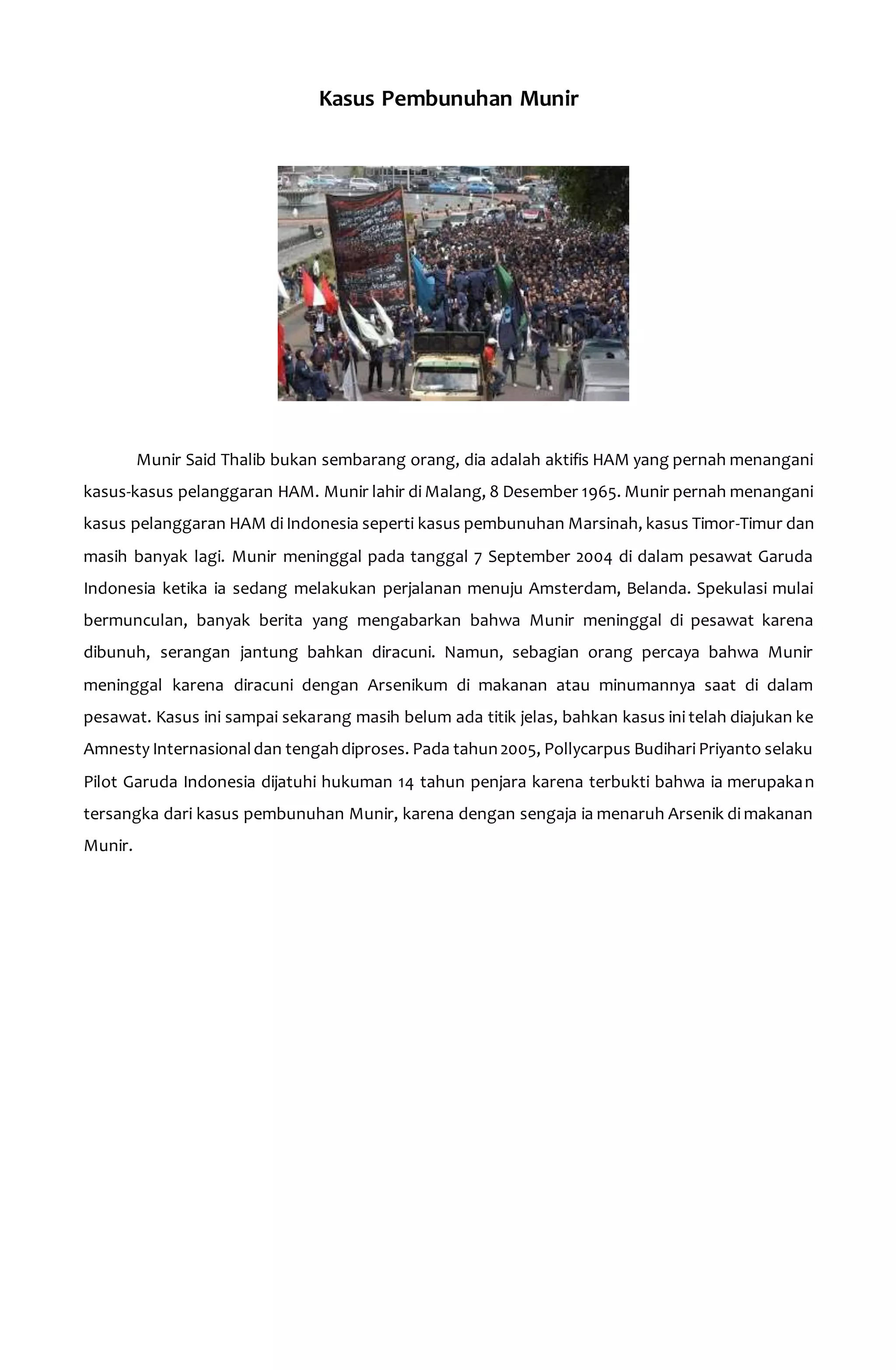 Kasus Pembunuhan Munir 
Munir Said Thalib bukan sembarang orang, dia adalah aktifis HAM yang pernah menangani 
kasus-kasus pelanggaran HAM. Munir lahir di Malang, 8 Desember 1965. Munir pernah menangani 
kasus pelanggaran HAM di Indonesia seperti kasus pembunuhan Marsinah, kasus Timor-Timur dan 
masih banyak lagi. Munir meninggal pada tanggal 7 September 2004 di dalam pesawat Garuda 
Indonesia ketika ia sedang melakukan perjalanan menuju Amsterdam, Belanda. Spekulasi mulai 
bermunculan, banyak berita yang mengabarkan bahwa Munir meninggal di pesawat karena 
dibunuh, serangan jantung bahkan diracuni. Namun, sebagian orang percaya bahwa Munir 
meninggal karena diracuni dengan Arsenikum di makanan atau minumannya saat di dalam 
pesawat. Kasus ini sampai sekarang masih belum ada titik jelas, bahkan kasus ini telah diajukan ke 
Amnesty Internasional dan tengah diproses. Pada tahun 2005, Pollycarpus Budihari Priyanto selaku 
Pilot Garuda Indonesia dijatuhi hukuman 14 tahun penjara karena terbukti bahwa ia merupakan 
tersangka dari kasus pembunuhan Munir, karena dengan sengaja ia menaruh Arsenik di makanan 
Munir. 
 