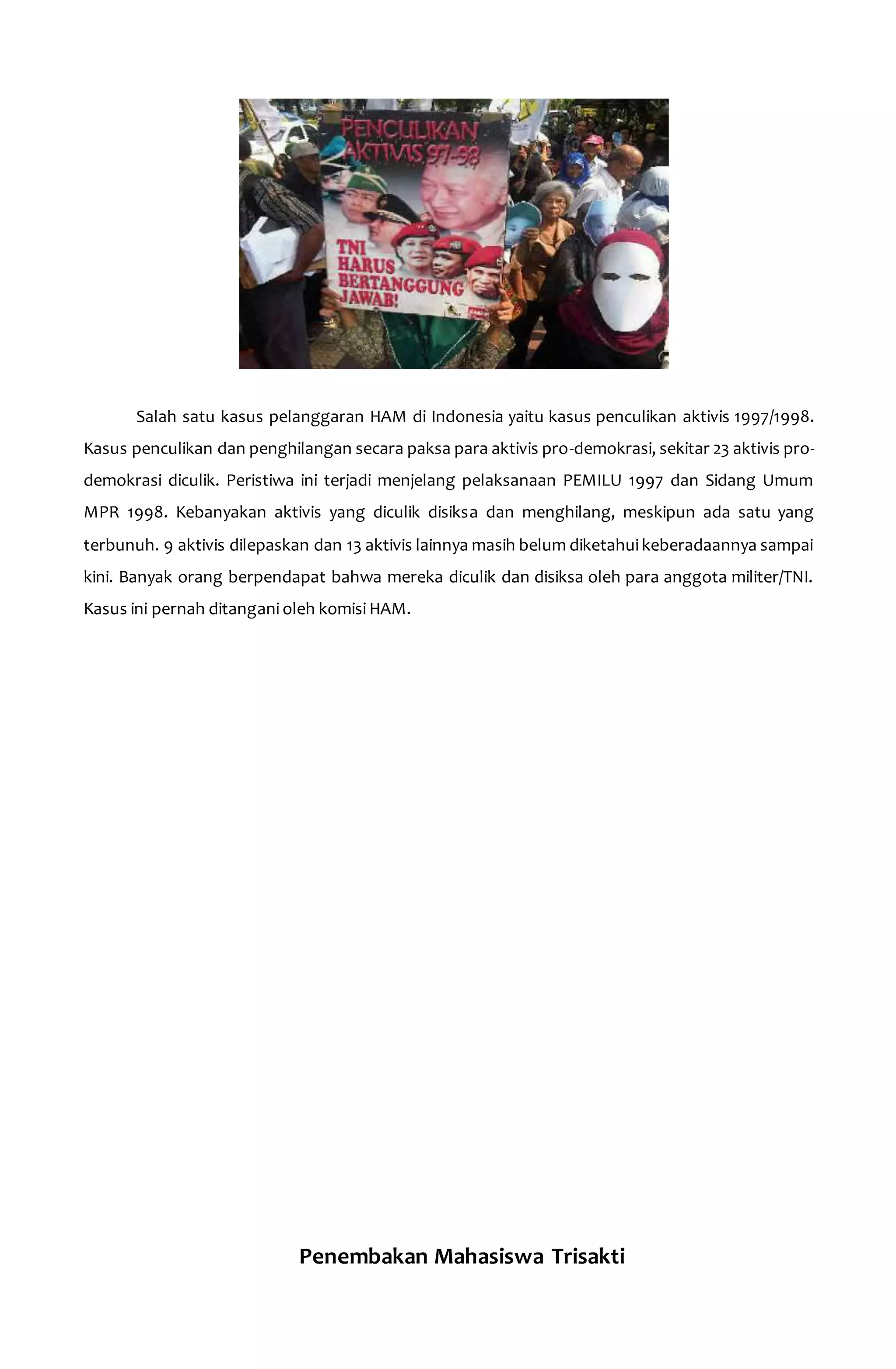 Salah satu kasus pelanggaran HAM di Indonesia yaitu kasus penculikan aktivis 1997/1998. 
Kasus penculikan dan penghilangan secara paksa para aktivis pro-demokrasi, sekitar 23 aktivis pro-demokrasi 
diculik. Peristiwa ini terjadi menjelang pelaksanaan PEMILU 1997 dan Sidang Umum 
MPR 1998. Kebanyakan aktivis yang diculik disiksa dan menghilang, meskipun ada satu yang 
terbunuh. 9 aktivis dilepaskan dan 13 aktivis lainnya masih belum diketahui keberadaannya sampai 
kini. Banyak orang berpendapat bahwa mereka diculik dan disiksa oleh para anggota militer/TNI. 
Kasus ini pernah ditangani oleh komisi HAM. 
Penembakan Mahasiswa Trisakti 
 