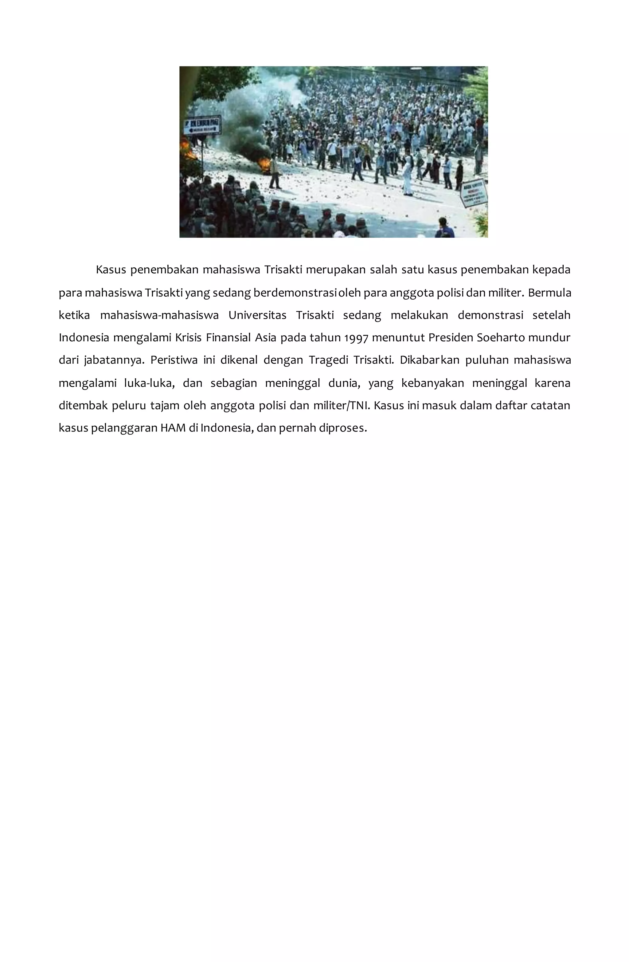 Kasus penembakan mahasiswa Trisakti merupakan salah satu kasus penembakan kepada 
para mahasiswa Trisakti yang sedang berdemonstrasi oleh para anggota polisi dan militer. Bermula 
ketika mahasiswa-mahasiswa Universitas Trisakti sedang melakukan demonstrasi setelah 
Indonesia mengalami Krisis Finansial Asia pada tahun 1997 menuntut Presiden Soeharto mundur 
dari jabatannya. Peristiwa ini dikenal dengan Tragedi Trisakti. Dikabarkan puluhan mahasiswa 
mengalami luka-luka, dan sebagian meninggal dunia, yang kebanyakan meninggal karena 
ditembak peluru tajam oleh anggota polisi dan militer/TNI. Kasus ini masuk dalam daftar catatan 
kasus pelanggaran HAM di Indonesia, dan pernah diproses. 
 