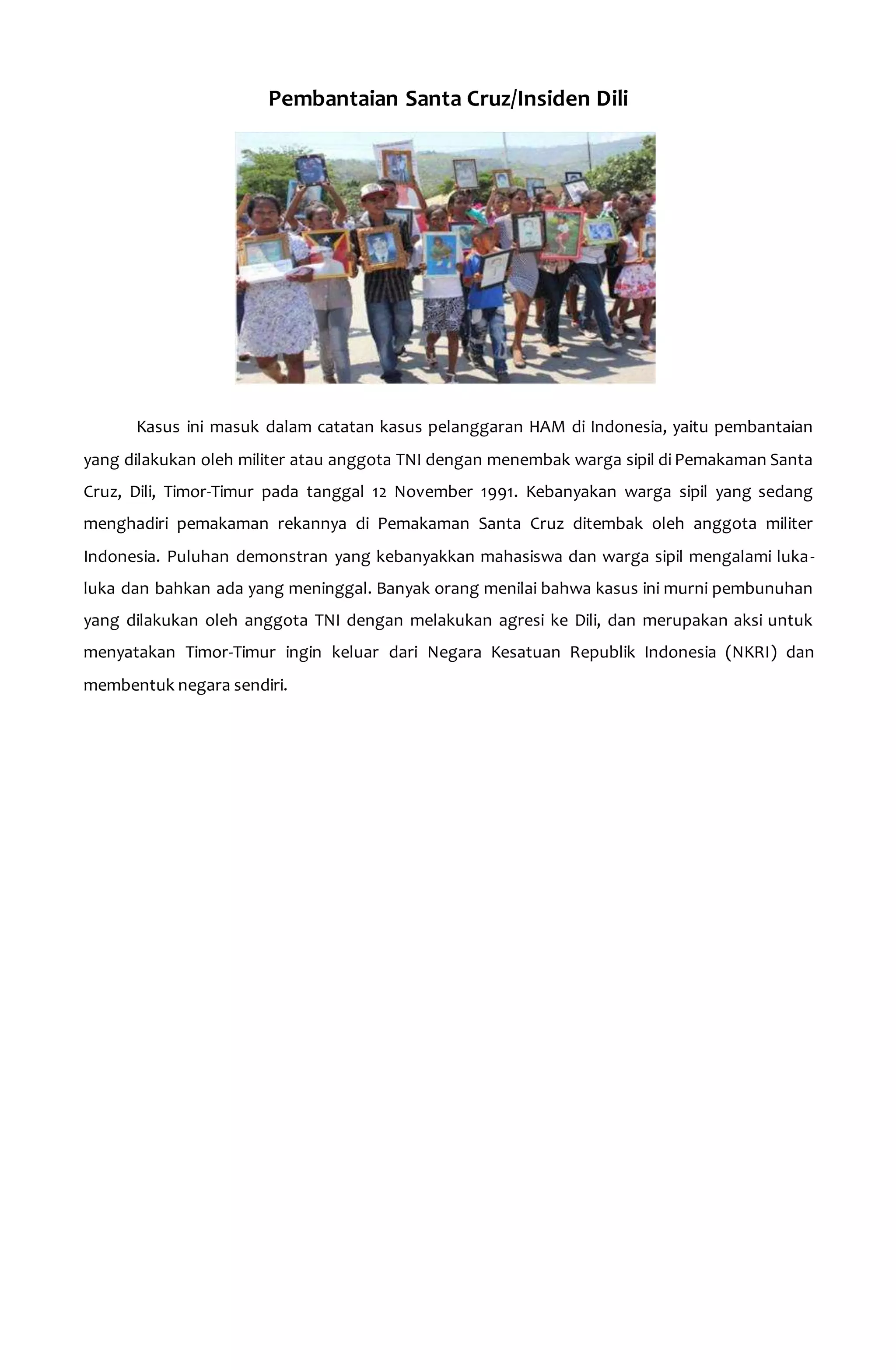 Pembantaian Santa Cruz/Insiden Dili 
Kasus ini masuk dalam catatan kasus pelanggaran HAM di Indonesia, yaitu pembantaian 
yang dilakukan oleh militer atau anggota TNI dengan menembak warga sipil di Pemakaman Santa 
Cruz, Dili, Timor-Timur pada tanggal 12 November 1991. Kebanyakan warga sipil yang sedang 
menghadiri pemakaman rekannya di Pemakaman Santa Cruz ditembak oleh anggota militer 
Indonesia. Puluhan demonstran yang kebanyakkan mahasiswa dan warga sipil mengalami luka-luka 
dan bahkan ada yang meninggal. Banyak orang menilai bahwa kasus ini murni pembunuhan 
yang dilakukan oleh anggota TNI dengan melakukan agresi ke Dili, dan merupakan aksi untuk 
menyatakan Timor-Timur ingin keluar dari Negara Kesatuan Republik Indonesia (NKRI) dan 
membentuk negara sendiri. 
 